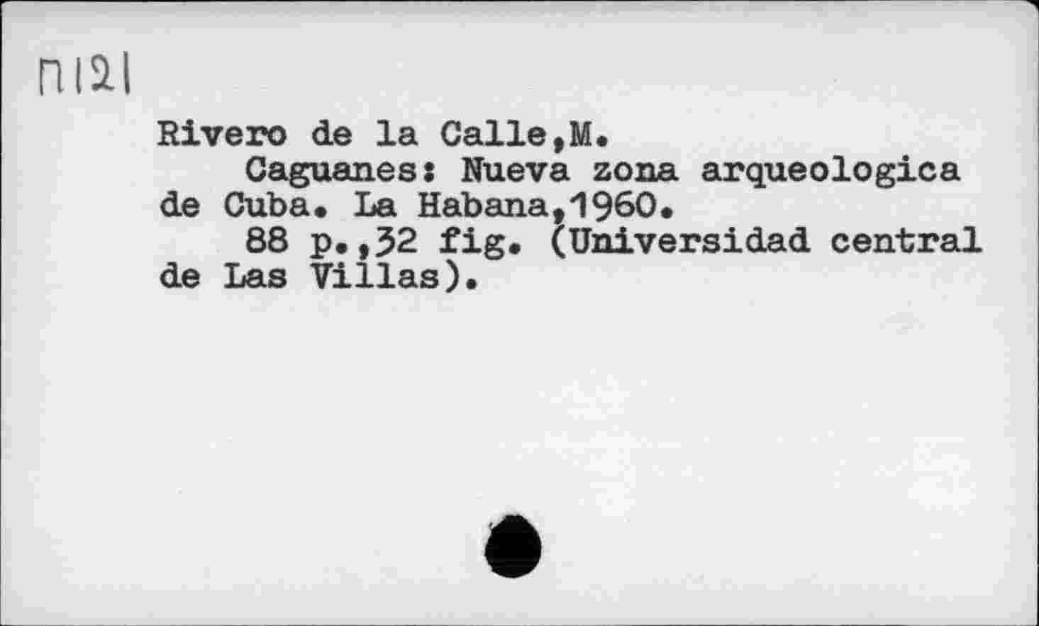 ﻿niai
Rivero de la Calle,M.
Caguanes: Nueva zona arqueologica de Cuba. La Habana,I960.
88 p.,J2 fig. (Universidad central de Las Villas).